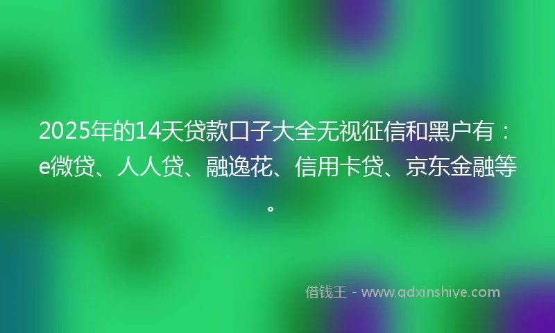 2025年的14天贷款口子大全无视征信和黑户有：e微贷、人人贷、融逸花、信用卡贷、京东金融等。