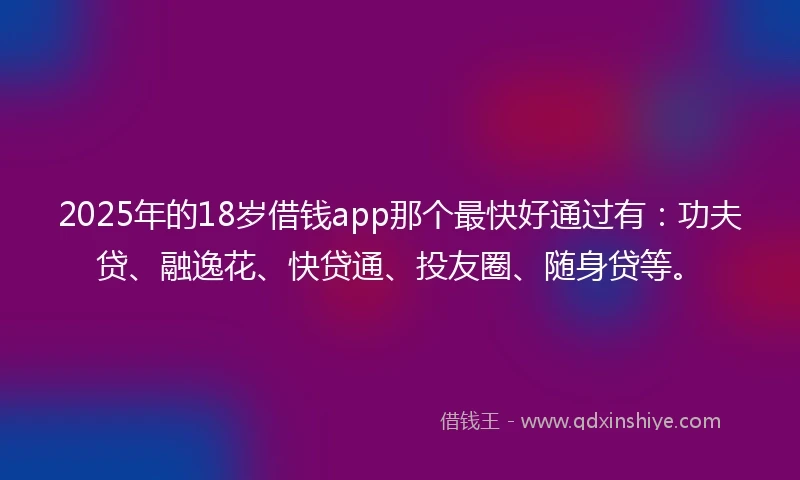 2025年的18岁借钱app那个最快好通过有：功夫贷、融逸花、快贷通、投友圈、随身贷等。