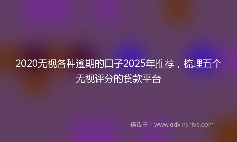 2020无视各种逾期的口子2025年推荐，梳理五个无视评分的贷款平台