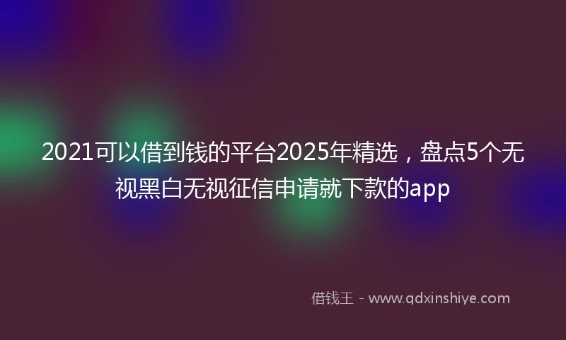 2021可以借到钱的平台2025年精选，盘点5个无视黑白无视征信申请就下款的app