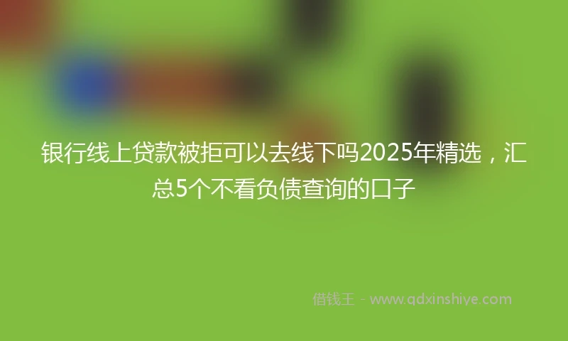 银行线上贷款被拒可以去线下吗2025年精选，汇总5个不看负债查询的口子