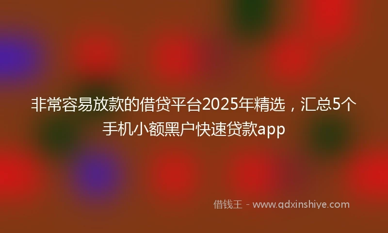 非常容易放款的借贷平台2025年精选，汇总5个手机小额黑户快速贷款app