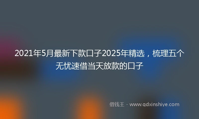 2021年5月最新下款口子2025年精选，梳理五个无忧速借当天放款的口子