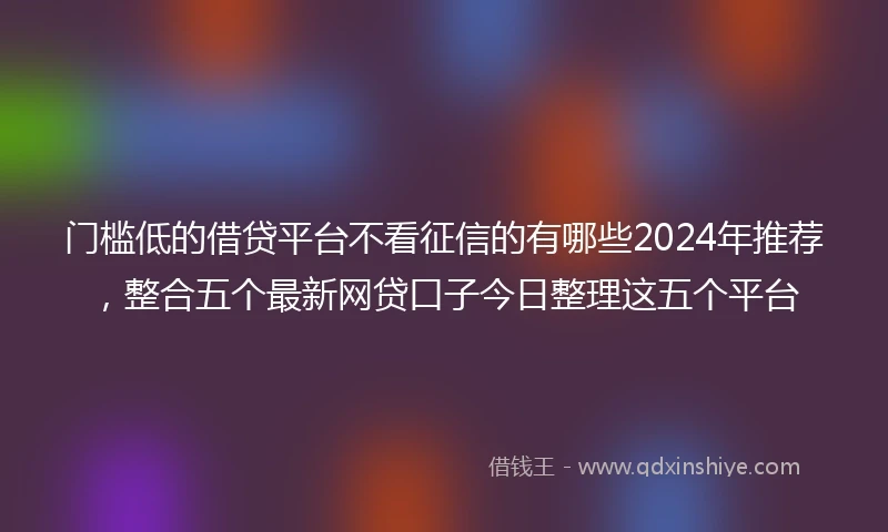 门槛低的借贷平台不看征信的有哪些2024年推荐，整合五个最新网贷口子今日整理这五个平台