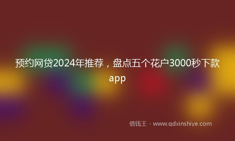预约网贷2024年推荐，盘点五个花户3000秒下款app