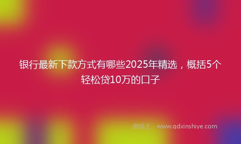 银行最新下款方式有哪些2025年精选，概括5个轻松贷10万的口子