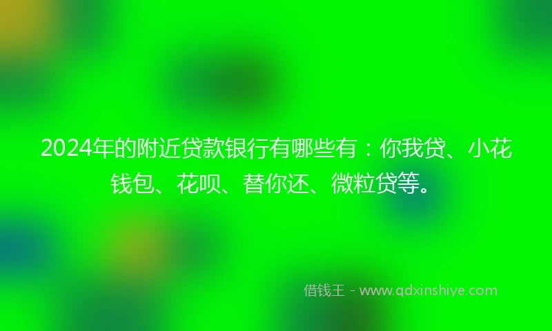 2024年的附近贷款银行有哪些有：你我贷、小花钱包、花呗、替你还、微粒贷等。