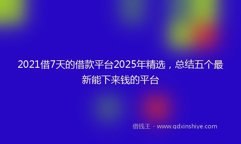 2021借7天的借款平台2025年精选，总结五个最新能下来钱的平台