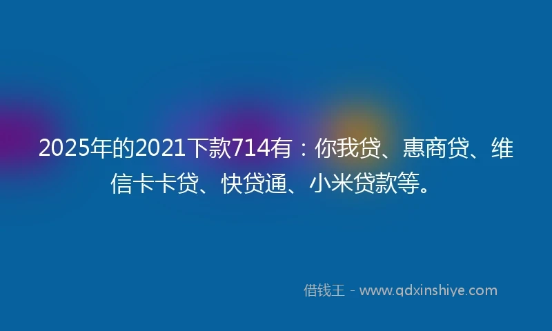2025年的2021下款714有：你我贷、惠商贷、维信卡卡贷、快贷通、小米贷款等。