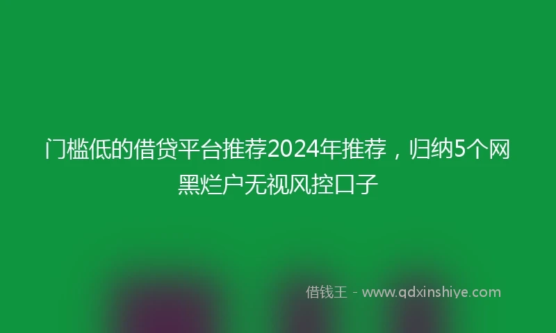 门槛低的借贷平台推荐2024年推荐，归纳5个网黑烂户无视风控口子