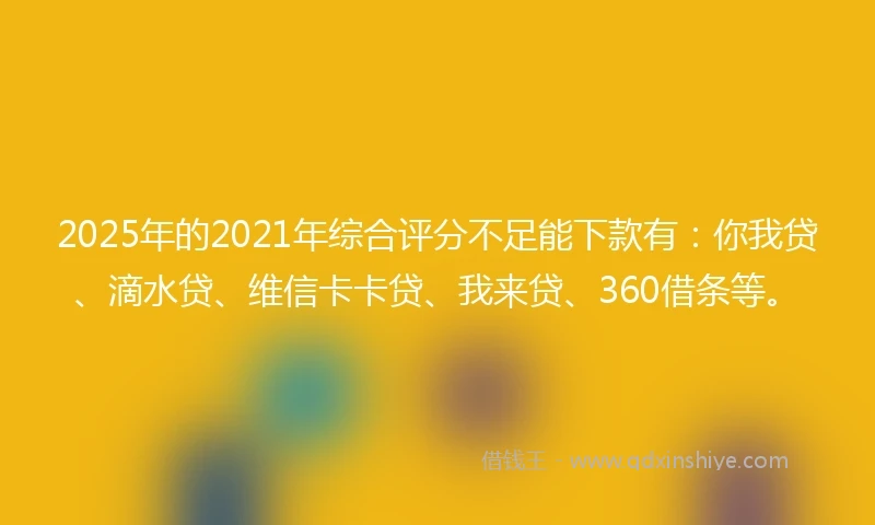 2025年的2021年综合评分不足能下款有：你我贷、滴水贷、维信卡卡贷、我来贷、360借条等。