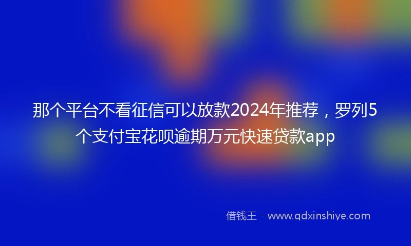 那个平台不看征信可以放款2024年推荐，罗列5个支付宝花呗逾期万元快速贷款app