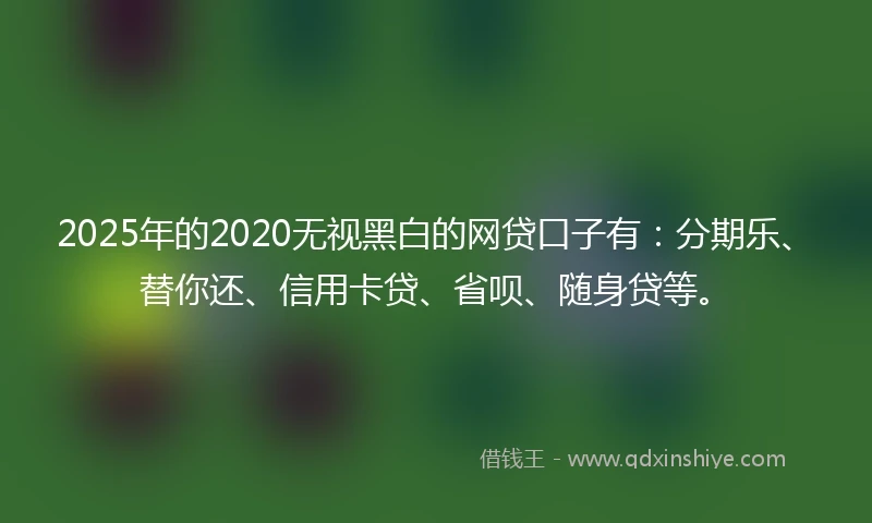 2025年的2020无视黑白的网贷口子有：分期乐、替你还、信用卡贷、省呗、随身贷等。