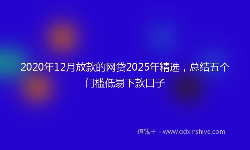 2020年12月放款的网贷2025年精选，总结五个门槛低易下款口子