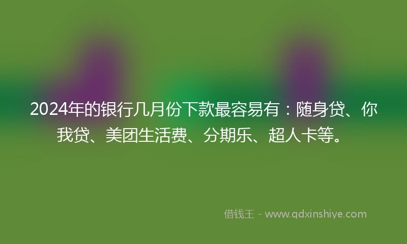 2024年的银行几月份下款最容易有：随身贷、你我贷、美团生活费、分期乐、超人卡等。
