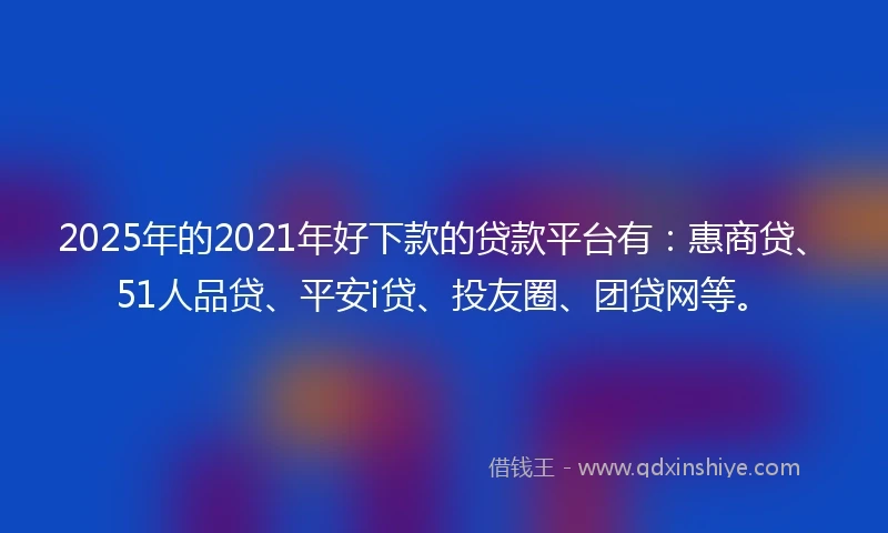 2025年的2021年好下款的贷款平台有：惠商贷、51人品贷、平安i贷、投友圈、团贷网等。