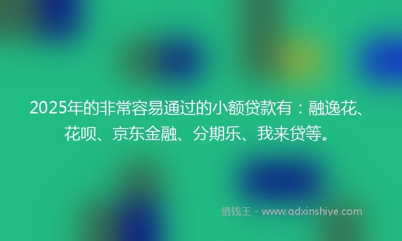 2025年的非常容易通过的小额贷款有：融逸花、花呗、京东金融、分期乐、我来贷等。