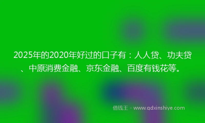 2025年的2020年好过的口子有：人人贷、功夫贷、中原消费金融、京东金融、百度有钱花等。