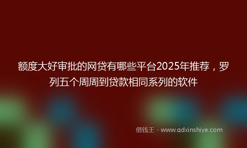 额度大好审批的网贷有哪些平台2025年推荐，罗列五个周周到贷款相同系列的软件