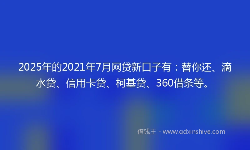 2025年的2021年7月网贷新口子有：替你还、滴水贷、信用卡贷、柯基贷、360借条等。