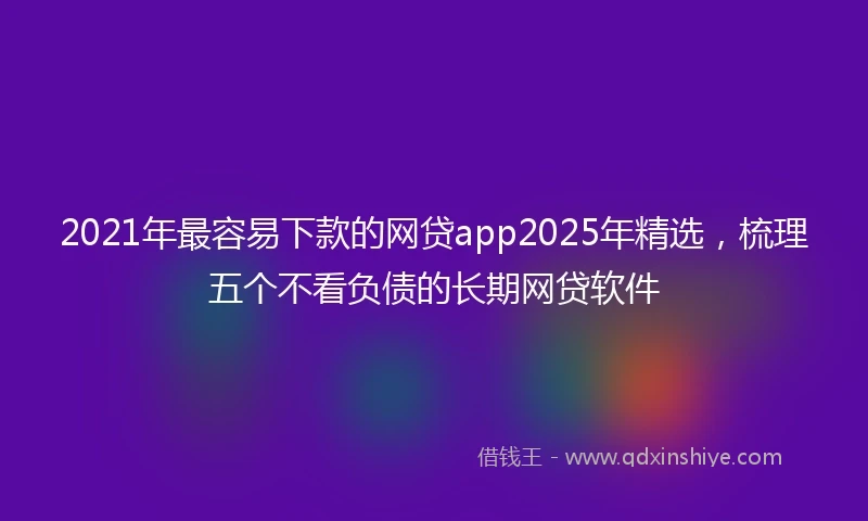 2021年最容易下款的网贷app2025年精选，梳理五个不看负债的长期网贷软件