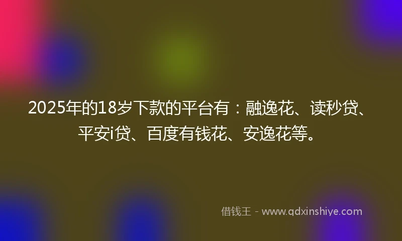 2025年的18岁下款的平台有：融逸花、读秒贷、平安i贷、百度有钱花、安逸花等。