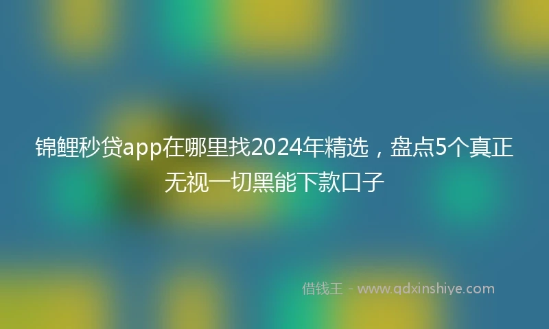 锦鲤秒贷app在哪里找2024年精选，盘点5个真正无视一切黑能下款口子