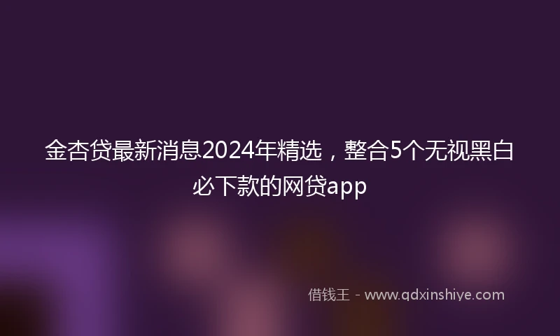 金杏贷最新消息2024年精选，整合5个无视黑白必下款的网贷app