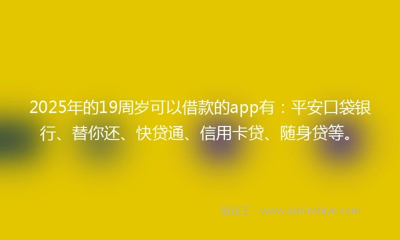 2025年的19周岁可以借款的app有：平安口袋银行、替你还、快贷通、信用卡贷、随身贷等。