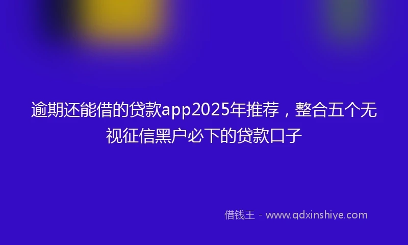逾期还能借的贷款app2025年推荐，整合五个无视征信黑户必下的贷款口子