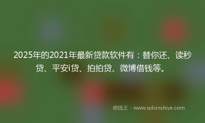2025年的2021年最新贷款软件有：替你还、读秒贷、平安i贷、拍拍贷、微博借钱等。