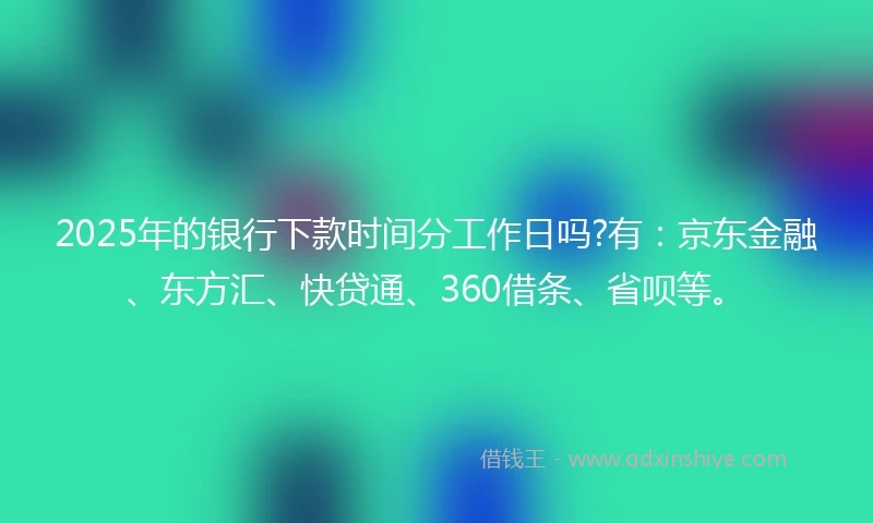 2025年的银行下款时间分工作日吗?有：京东金融、东方汇、快贷通、360借条、省呗等。