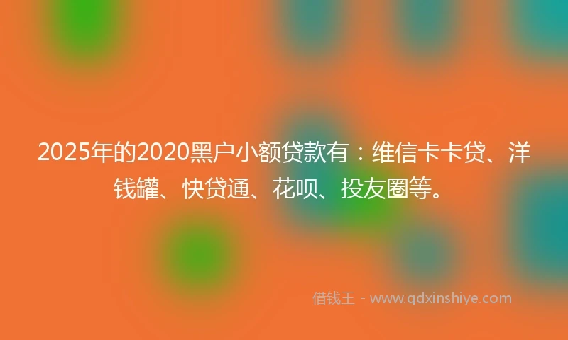 2025年的2020黑户小额贷款有：维信卡卡贷、洋钱罐、快贷通、花呗、投友圈等。