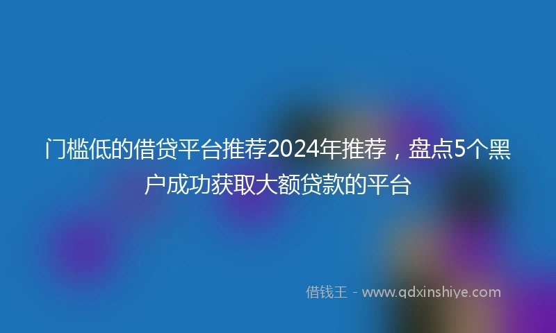 门槛低的借贷平台推荐2024年推荐，盘点5个黑户成功获取大额贷款的平台