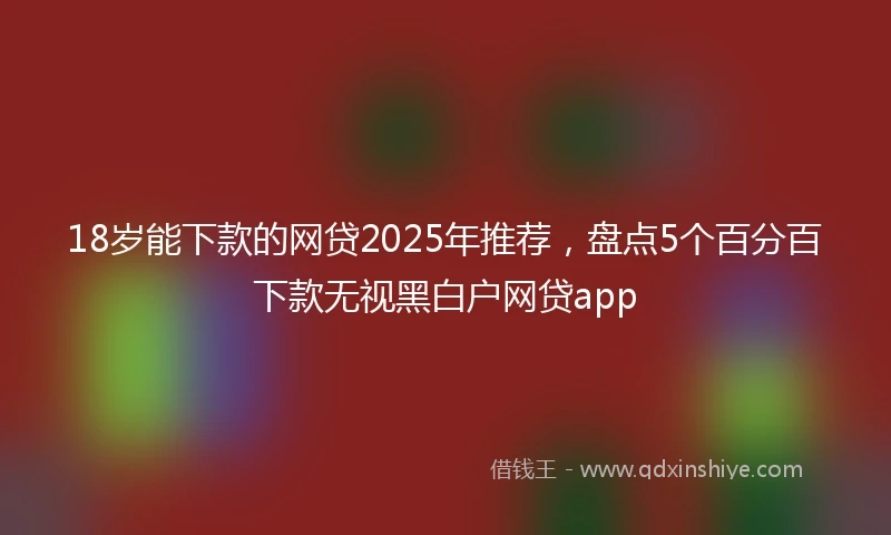 18岁能下款的网贷2025年推荐，盘点5个百分百下款无视黑白户网贷app