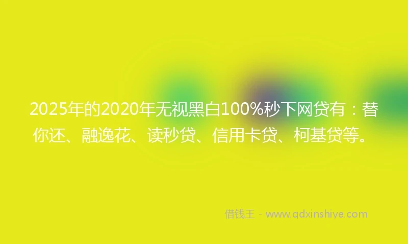 2025年的2020年无视黑白100%秒下网贷有：替你还、融逸花、读秒贷、信用卡贷、柯基贷等。