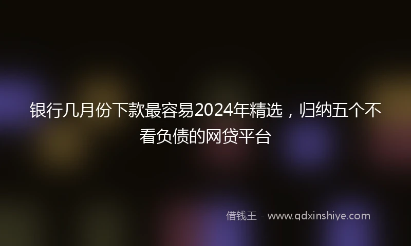 银行几月份下款最容易2024年精选，归纳五个不看负债的网贷平台