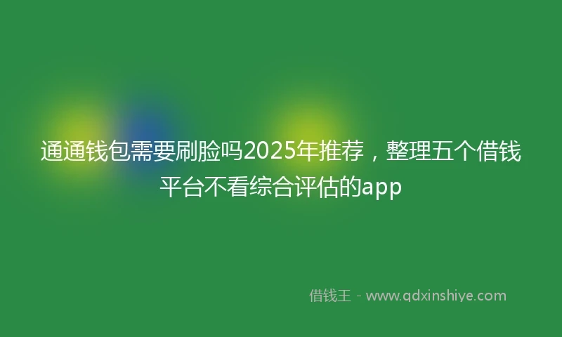 通通钱包需要刷脸吗2025年推荐，整理五个借钱平台不看综合评估的app