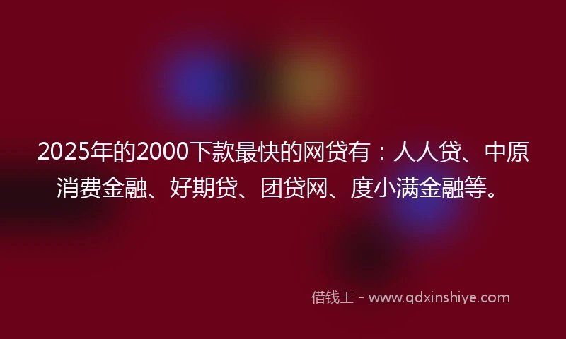 2025年的2000下款最快的网贷有：人人贷、中原消费金融、好期贷、团贷网、度小满金融等。