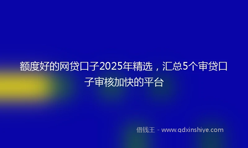额度好的网贷口子2025年精选，汇总5个审贷口子审核加快的平台