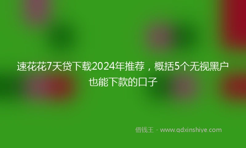 速花花7天贷下载2024年推荐，概括5个无视黑户也能下款的口子