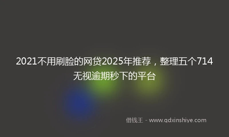 2021不用刷脸的网贷2025年推荐，整理五个714无视逾期秒下的平台