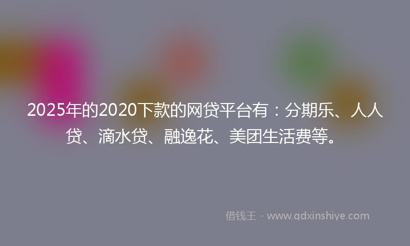 2025年的2020下款的网贷平台有：分期乐、人人贷、滴水贷、融逸花、美团生活费等。