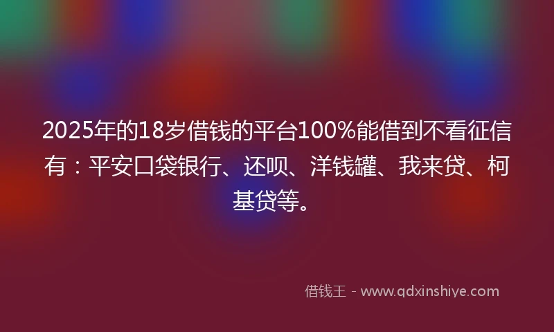 2025年的18岁借钱的平台100%能借到不看征信有：平安口袋银行、还呗、洋钱罐、我来贷、柯基贷等。