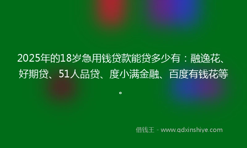 2025年的18岁急用钱贷款能贷多少有：融逸花、好期贷、51人品贷、度小满金融、百度有钱花等。