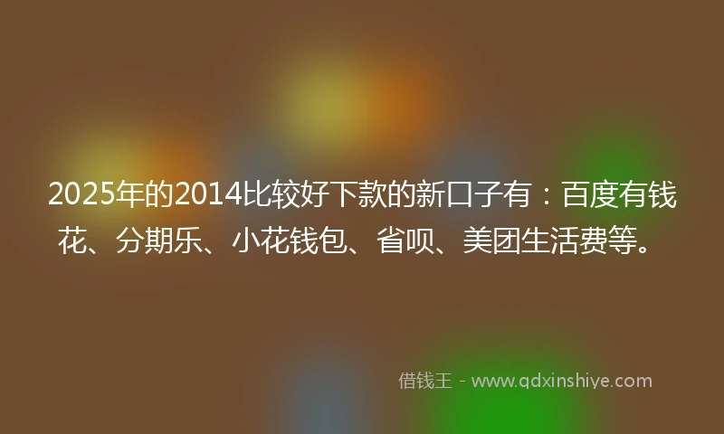2025年的2014比较好下款的新口子有：百度有钱花、分期乐、小花钱包、省呗、美团生活费等。