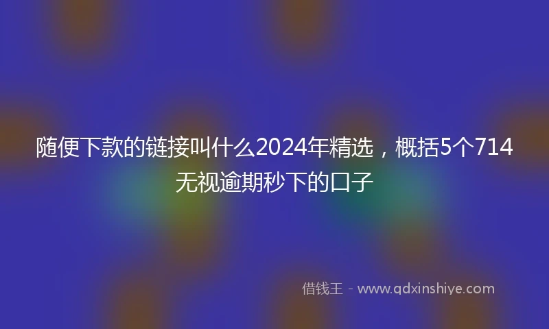 随便下款的链接叫什么2024年精选，概括5个714无视逾期秒下的口子