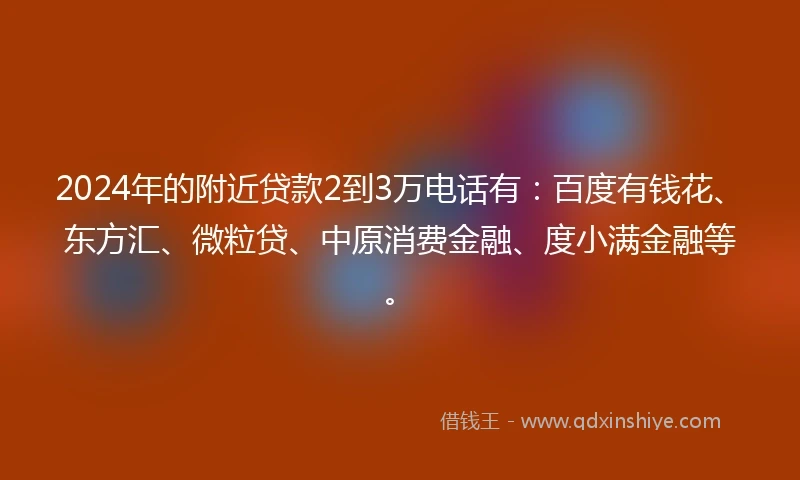 2024年的附近贷款2到3万电话有：百度有钱花、东方汇、微粒贷、中原消费金融、度小满金融等。