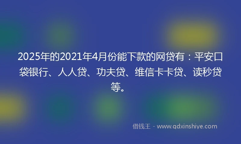2025年的2021年4月份能下款的网贷有：平安口袋银行、人人贷、功夫贷、维信卡卡贷、读秒贷等。