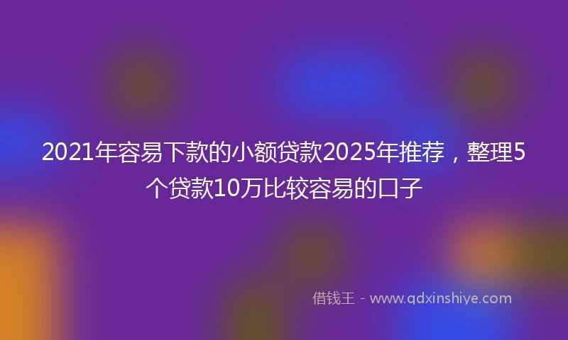 2021年容易下款的小额贷款2025年推荐，整理5个贷款10万比较容易的口子